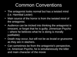 Common Conventions
• The antagonist looks normal but has a twisted mind
(i.e. Hannibal Lecter)
• Main source of the horror is from the twisted mind of
the antagonist.
• Audience can be tricked into thinking the antagonist is
innocent, or forget that he is guilty. (American Psycho
– where he believes what he is doing is morally
justifiable)
• Death may occur, but will not be as brutal or gruesome
as they are in slashers.
• Can sometimes be from the antagonist’s perspective,
i.e. American Psycho, he is simultaneously the killer
and main character of the movie
 
