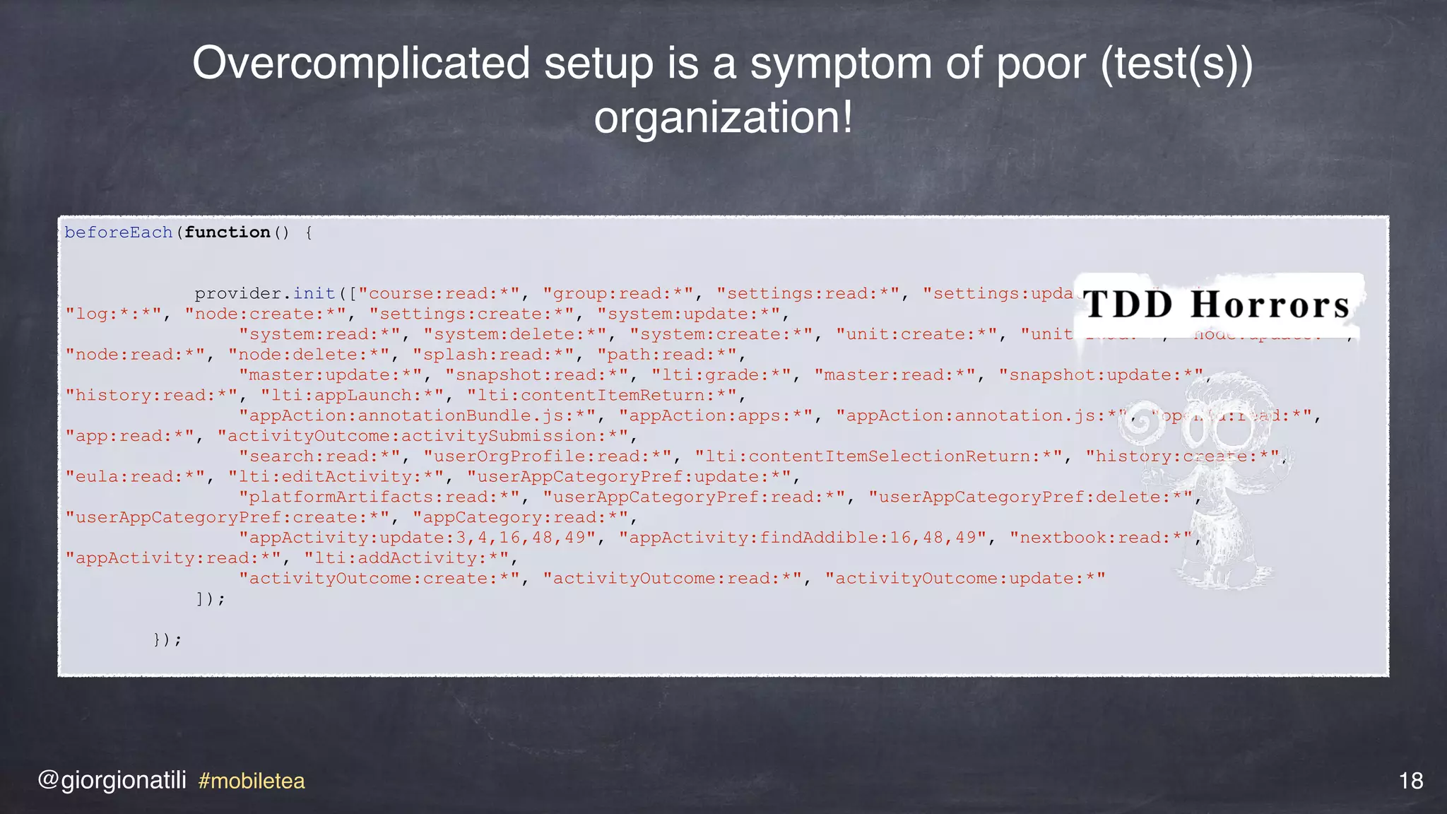@giorgionatili #mobiletea 18
beforeEach(function() {
provider.init(["course:read:*", "group:read:*", "settings:read:*", "settings:update:*", "activity:read:*",
"log:*:*", "node:create:*", "settings:create:*", "system:update:*",
"system:read:*", "system:delete:*", "system:create:*", "unit:create:*", "unit:read:*", "node:update:*",
"node:read:*", "node:delete:*", "splash:read:*", "path:read:*",
"master:update:*", "snapshot:read:*", "lti:grade:*", "master:read:*", "snapshot:update:*",
"history:read:*", "lti:appLaunch:*", "lti:contentItemReturn:*",
"appAction:annotationBundle.js:*", "appAction:apps:*", "appAction:annotation.js:*", "openId:read:*",
"app:read:*", "activityOutcome:activitySubmission:*",
"search:read:*", "userOrgProfile:read:*", "lti:contentItemSelectionReturn:*", "history:create:*",
"eula:read:*", "lti:editActivity:*", "userAppCategoryPref:update:*",
"platformArtifacts:read:*", "userAppCategoryPref:read:*", "userAppCategoryPref:delete:*",
"userAppCategoryPref:create:*", "appCategory:read:*",
"appActivity:update:3,4,16,48,49", "appActivity:findAddible:16,48,49", "nextbook:read:*",
"appActivity:read:*", "lti:addActivity:*",
"activityOutcome:create:*", "activityOutcome:read:*", "activityOutcome:update:*"
]);
});
Overcomplicated setup is a symptom of poor (test(s))
organization!
 