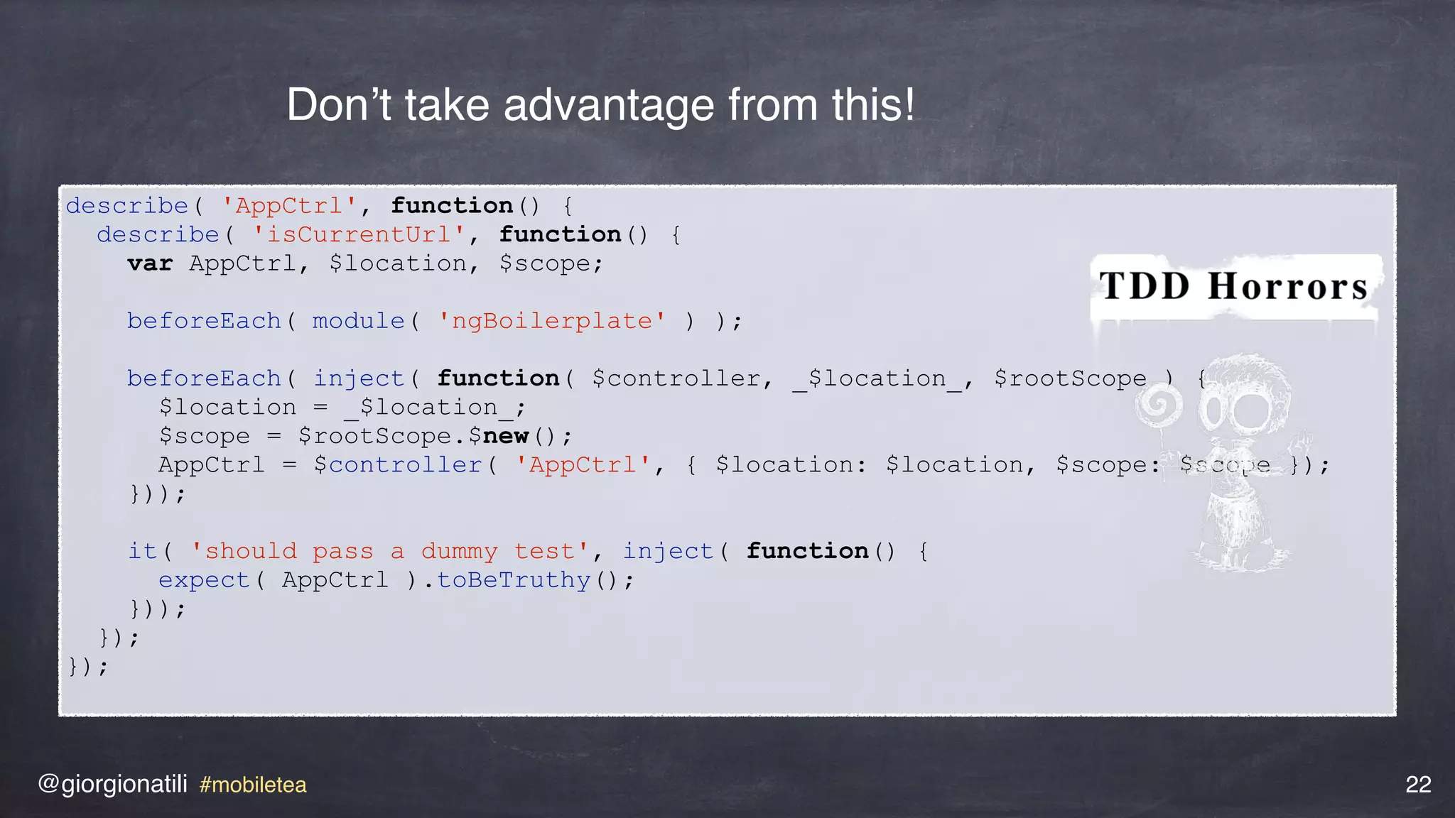 @giorgionatili #mobiletea 22
describe( 'AppCtrl', function() {
describe( 'isCurrentUrl', function() {
var AppCtrl, $location, $scope;
beforeEach( module( 'ngBoilerplate' ) );
beforeEach( inject( function( $controller, _$location_, $rootScope ) {
$location = _$location_;
$scope = $rootScope.$new();
AppCtrl = $controller( 'AppCtrl', { $location: $location, $scope: $scope });
}));
it( 'should pass a dummy test', inject( function() {
expect( AppCtrl ).toBeTruthy();
}));
});
});
Don’t take advantage from this!
 