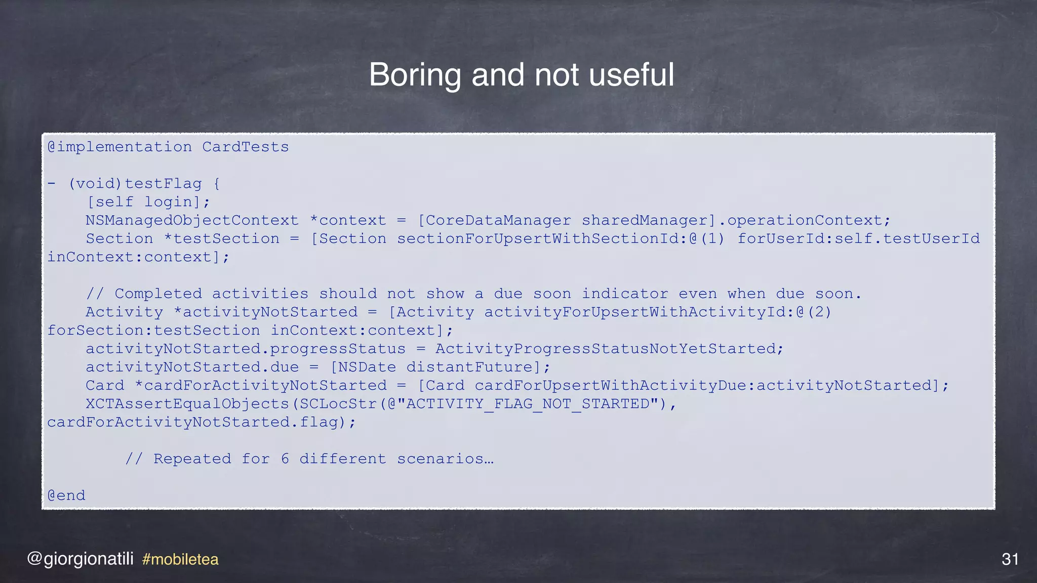 @giorgionatili #mobiletea 31
@implementation CardTests
- (void)testFlag {
[self login];
NSManagedObjectContext *context = [CoreDataManager sharedManager].operationContext;
Section *testSection = [Section sectionForUpsertWithSectionId:@(1) forUserId:self.testUserId
inContext:context]; 
// Completed activities should not show a due soon indicator even when due soon.
Activity *activityNotStarted = [Activity activityForUpsertWithActivityId:@(2)
forSection:testSection inContext:context];
activityNotStarted.progressStatus = ActivityProgressStatusNotYetStarted;
activityNotStarted.due = [NSDate distantFuture];
Card *cardForActivityNotStarted = [Card cardForUpsertWithActivityDue:activityNotStarted];
XCTAssertEqualObjects(SCLocStr(@"ACTIVITY_FLAG_NOT_STARTED"),
cardForActivityNotStarted.flag); 
// Repeated for 6 different scenarios… 
@end
Boring and not useful
 