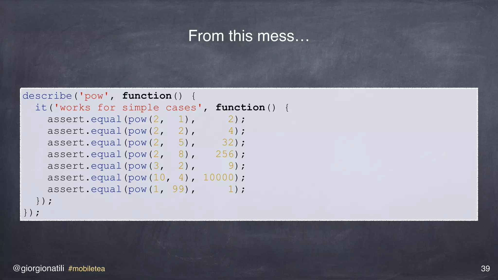 @giorgionatili #mobiletea 39
describe('pow', function() {
it('works for simple cases', function() {
assert.equal(pow(2, 1), 2);
assert.equal(pow(2, 2), 4);
assert.equal(pow(2, 5), 32);
assert.equal(pow(2, 8), 256);
assert.equal(pow(3, 2), 9);
assert.equal(pow(10, 4), 10000);
assert.equal(pow(1, 99), 1);
});
});
From this mess…
 