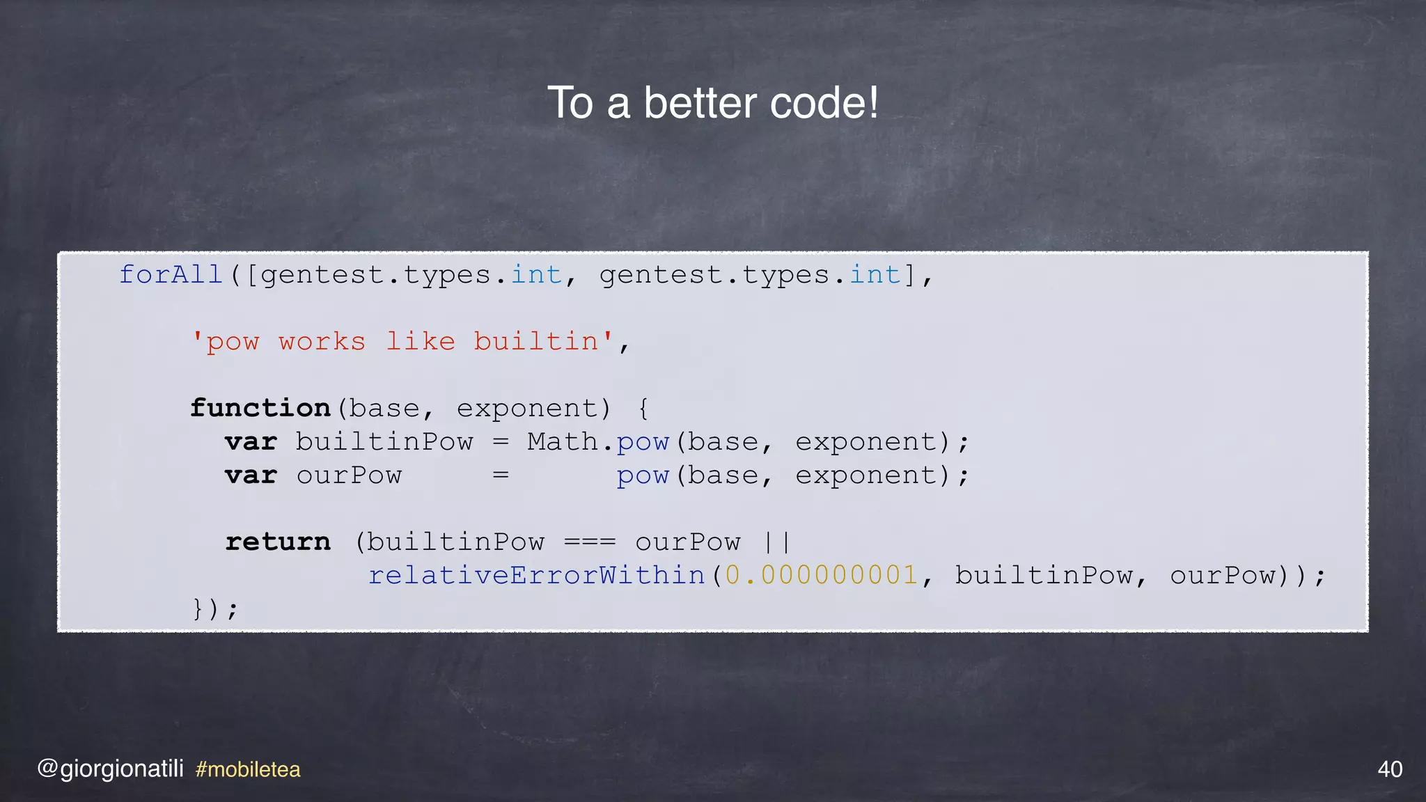 @giorgionatili #mobiletea 40
forAll([gentest.types.int, gentest.types.int],
'pow works like builtin',
function(base, exponent) {
var builtinPow = Math.pow(base, exponent);
var ourPow = pow(base, exponent);
return (builtinPow === ourPow ||
relativeErrorWithin(0.000000001, builtinPow, ourPow));
});
To a better code!
 