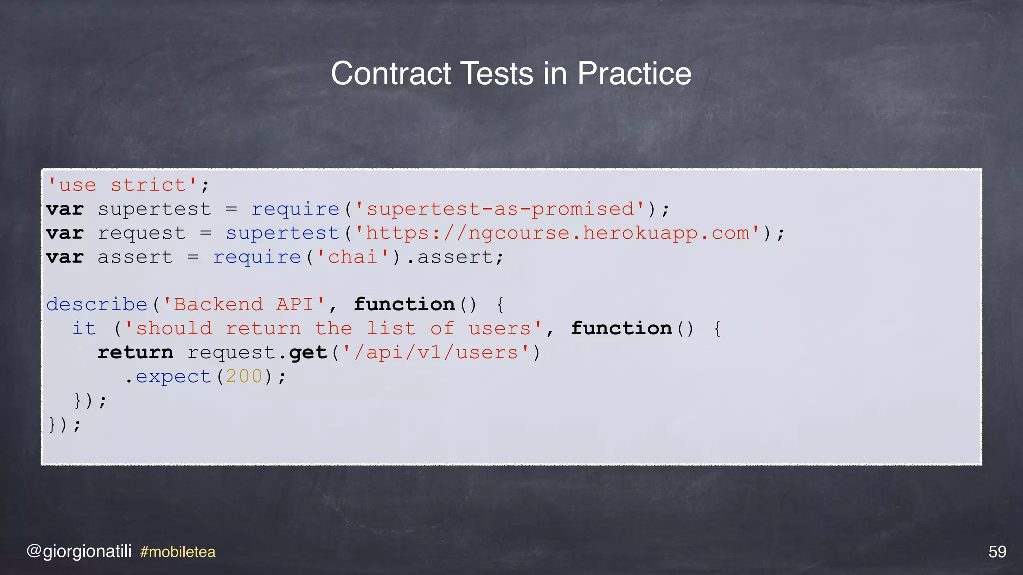 @giorgionatili #mobiletea 59
'use strict';
var supertest = require('supertest-as-promised');
var request = supertest('https://ngcourse.herokuapp.com');
var assert = require('chai').assert;
describe('Backend API', function() {
it ('should return the list of users', function() {
return request.get('/api/v1/users')
.expect(200);
});
});
Contract Tests in Practice
 