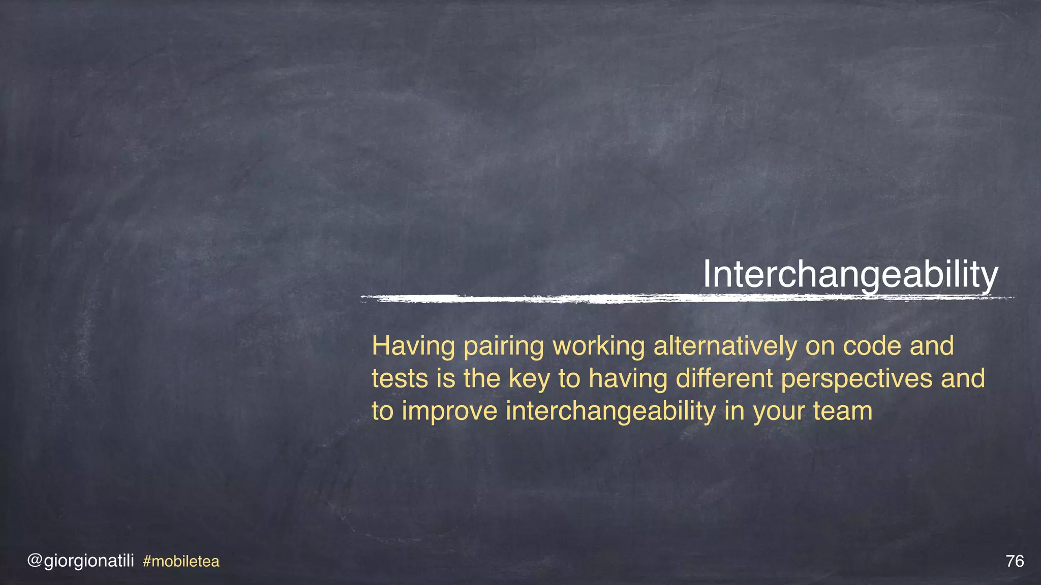 @giorgionatili #mobiletea 76
Interchangeability
Having pairing working alternatively on code and
tests is the key to having different perspectives and
to improve interchangeability in your team
 