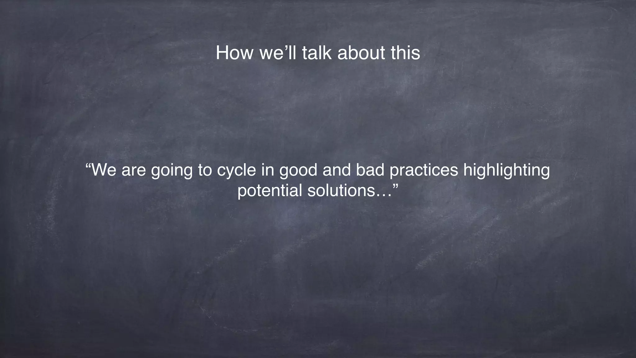 “We are going to cycle in good and bad practices highlighting
potential solutions…”
How we’ll talk about this
 
