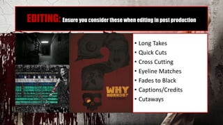 EDITING: Ensure you consider these when editing in post production
• Long Takes
• Quick Cuts
• Cross Cutting
• Eyeline Matches
• Fades to Black
• Captions/Credits
• Cutaways
 
