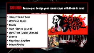 SOUND: Ensure you design your soundscape with these in mind
• Iconic Theme Tune
• Ominous Tones
• Thuds
• High Pitched Sounds
• Slow/Fast (Quick Change)
• Silence
• Heartbeat Rhythm
• Echoes/Delay
 