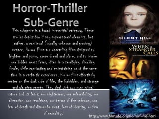 Horror-Thriller  Sub-Genre This subgenre is a broad interstitial category. These stories depict few if any supernatural elements, but rather, a continual (usually unknown and growing) menace. Horror Films are unsettling films designed to frighten and panic, cause dread and alarm, and to invoke our hidden worst fears, often in a terrifying, shocking finale, while captivating and entertaining us at the same time in a cathartic experience. Horror films effectively center on the dark side of life, the forbidden, and strange and alarming events. They deal with our most primal nature and its fears: our nightmares, our vulnerability, our alienation, our revulsions, our terror of the unknown, our fear of death and dismemberment, loss of identity, or fear of sexuality. http://www.filmsite.org/horrorfilms.html 