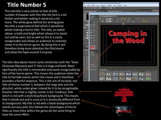 Title Number 5
This red title is very similar to that of title
number 4 however with this title the font is a lot
thicker and bolder making it stand out a lot
more. The white glow behind the writing gives
the title a supernatural feel which is beneficial
whilst making a horror title. This title, as stated
above, is bold and bright which allows it to stand
out and be seen, but as well as this it is easily
recognisable and allows an audience to instantly
relate it to the horror genre. By doing this it will
therefore bring more attention the film/movie
and allow the hype around it to grow.
The title idea above shares some similarities with the ‘Texas
Chainsaw Massacre part 2’ title is it large and bold. More
significantly the title is memorable and easily recognisable by
fans of the horror genre. This means the audience relate the
title to horrible events within the movie and it therefore
provokes a fearful response. This is the aim of my bold, red
title of choice number 5, between the large text and the
ghoulish, white under glow I intend for it to be recognisable.
Another title that is slightly similar is the ‘Insidious’ title
which is red with a stark blue/black background. This means
that it stands out and is scary as it is drastically different from
its background. My title is red with a black background which
stands out very well, this follows the stereotypes of horror
titles as most titles within the genre do the same thing to
have the same effect.
 