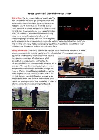 Horror conventions used in my horror trailer.
Title of film – The first title we had come up with was ‘The
New Girl’ as there was a new girl joining the college who
was the main victim in the trailer. However over time we
had come up with more ideas and decided to call our
trailer ‘Deadline’ as it fit perfectly with the narrative of the
horror trailer. It was placed in the centre as a checklist as
it sets the narrative of a teachers requirements turning
into a horror scene. The colour of the font is red
symbolizing danger and blood. This helps to set the genre
as horror/gore and also is important as it catches the audience’s attention telling them that it’s the
final deadline symbolising that everyone is going to get killed. It is written in capital letters which
makes the title effective as it makes it more static and sharp.
Setting and location – The type of locations we used was a class room where is known to be a safe
place which sits with the period of equilibrium. This relates to Tadrov’s theory as the period of
equilibrium sets the setting before the problem occurs as
the classroom is seen as a safe place where help is
accessible. It is purposely a mid shot to show the
background of the books on the shelf’s etc show that it is a
classroom. The second main setting during the moment
and period of disequilibrium is an isolated setting in the
forest at different times of day such as day time, evening
and during the darkness. However, our first draft of our
horror trailer only consisted of day time settings. So we
went out of our own time to film in different times of the
day such as evening and night time. This helped us relate to
a horror genre and darkness is an important aspect.
 