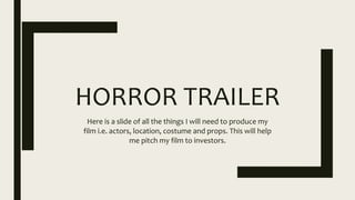 HORROR TRAILER
Here is a slide of all the things I will need to produce my
film i.e. actors, location, costume and props. This will help
me pitch my film to investors.
 