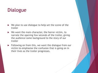 Dialogue
 We plan to use dialogue to help set the scene of the
trailer
 We want the main character, the horror victim, to
narrate the opening few seconds of the trailer, giving
the audience some background to the story of our
trailer
 Following on from this, we want the dialogue from our
victim to emphasise the confusion that is going on in
their lives as the trailer progresses.
 