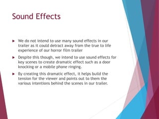Sound Effects
 We do not intend to use many sound effects in our
trailer as it could detract away from the true to life
experience of our horror film trailer
 Despite this though, we intend to use sound effects for
key scenes to create dramatic effect such as a door
knocking or a mobile phone ringing.
 By creating this dramatic effect, it helps build the
tension for the viewer and points out to them the
various intentions behind the scenes in our trailer.
 