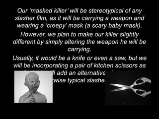 Our ‘masked killer’ will be stereotypical of any
 slasher film, as it will be carrying a weapon and
  wearing a ‘creepy’ mask (a scary baby mask).
    However, we plan to make our killer slightly
different by simply altering the weapon he will be
                      carrying.
Usually, it would be a knife or even a saw, but we
will be incorporating a pair of kitchen scissors as
we feel this will add an alternative element to an
           otherwise typical slasher film.
 