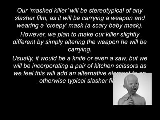 Our ‘masked killer’ will be stereotypical of any
 slasher film, as it will be carrying a weapon and
  wearing a ‘creepy’ mask (a scary baby mask).
    However, we plan to make our killer slightly
different by simply altering the weapon he will be
                      carrying.
Usually, it would be a knife or even a saw, but we
will be incorporating a pair of kitchen scissors as
we feel this will add an alternative element to an
           otherwise typical slasher film.
 