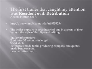 •   The first trailer that caught my attention
    was Resident evil: Retribution
    Action. Horror. Sci-fi.

•   http://www.imdb.com/title/tt1855325/
•   The trailer appears to be a theatrical one in aspects of time
    but not the style of the clips and editing.
    Trailer information:
    2 minutes 32 seconds in length.
    Short shots.
    References made to the producing company and quotes
    made between cuts.
    Less narrative used.
 