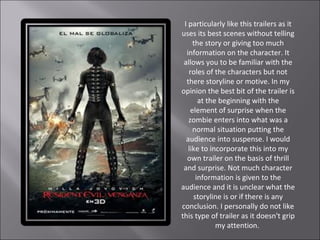 I particularly like this trailers as it
uses its best scenes without telling
     the story or giving too much
  information on the character. It
 allows you to be familiar with the
   roles of the characters but not
  there storyline or motive. In my
opinion the best bit of the trailer is
       at the beginning with the
    element of surprise when the
   zombie enters into what was a
     normal situation putting the
  audience into suspense. I would
   like to incorporate this into my
  own trailer on the basis of thrill
 and surprise. Not much character
      information is given to the
audience and it is unclear what the
     storyline is or if there is any
conclusion. I personally do not like
this type of trailer as it doesn't grip
             my attention.
 