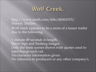 •   http://www.imdb.com/title/tt0416315/
    Horror. Thriller.
•   Wolf creek appears to be a more of a teaser trailer
    due to the following.

    1 minute 49 seconds in length.
    Short clips and flashing images.
    Only the bests scenes shown with quotes used to
    interchange each cut.
    No character information given.
    No reference to producers or any other company's.
 