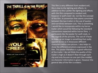 This film is very different from resident evil,
this is due to the lighting and effects. In
addition to this I prefer the lighting and effects
with this film compared to resident evil,
however in wolf creek I do not like the concept
of the film. A convention that seems consistent
between the two trailers is the use of quotes
and narratives between cuts. This is something
I would like to incorporate within my horror
trailer which would be following the standard
conventions expected within horror films. I
particularly like the poster for wolf creek, in
the regards of the pictures. The use of 3 faces
to make up on image is something that really
appeals to me as it showcases different
characters within one picture. I also helps to
show the different emotions expressed in the
film. This poster therefore is a good reflection
of the trailer. I do not think the quality of this
trailer is high as it doesn't flow through each
clip and only focuses on one part (the middle)
no character information is given. However the
general idea of the film is evident.
 
