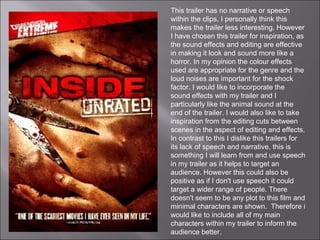 This trailer has no narrative or speech
within the clips, I personally think this
makes the trailer less interesting. However
I have chosen this trailer for inspiration, as
the sound effects and editing are effective
in making it look and sound more like a
horror. In my opinion the colour effects
used are appropriate for the genre and the
loud noises are important for the shock
factor. I would like to incorporate the
sound effects with my trailer and I
particularly like the animal sound at the
end of the trailer. I would also like to take
inspiration from the editing cuts between
scenes in the aspect of editing and effects.
In contrast to this I dislike this trailers for
its lack of speech and narrative, this is
something I will learn from and use speech
in my trailer as it helps to target an
audience. However this could also be
positive as if I don't use speech it could
target a wider range of people. There
doesn't seem to be any plot to this film and
minimal characters are shown. Therefore i
would like to include all of my main
characters within my trailer to inform the
audience better.
 