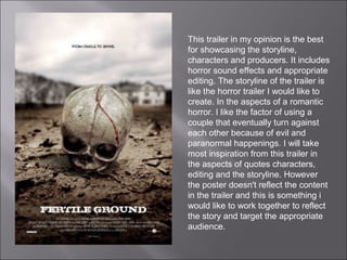 This trailer in my opinion is the best
for showcasing the storyline,
characters and producers. It includes
horror sound effects and appropriate
editing. The storyline of the trailer is
like the horror trailer I would like to
create. In the aspects of a romantic
horror. I like the factor of using a
couple that eventually turn against
each other because of evil and
paranormal happenings. I will take
most inspiration from this trailer in
the aspects of quotes characters,
editing and the storyline. However
the poster doesn't reflect the content
in the trailer and this is something i
would like to work together to reflect
the story and target the appropriate
audience.
 