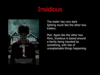 Insidious
The trailer has very dark
lighting much like the other two
trailers.
Plot: Again like the other two
films, Insidious is based around
a family being haunted by
something, with lots of
unexplainable things happening.