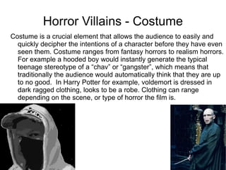 Horror Villains - Costume Costume is a crucial element that allows the audience to easily and quickly decipher the intentions of a character before they have even seen them. Costume ranges from fantasy horrors to realism horrors. For example a hooded boy would instantly generate the typical teenage stereotype of a “chav” or “gangster”, which means that traditionally the audience would automatically think that they are up to no good.  In Harry Potter for example, voldemort is dressed in dark ragged clothing, looks to be a robe. Clothing can range depending on the scene, or type of horror the film is.  