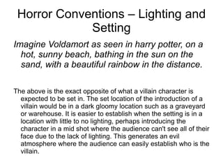 Horror Conventions – Lighting and Setting Imagine Voldamort as seen in harry potter, on a hot, sunny beach, bathing in the sun on the sand, with a beautiful rainbow in the distance.  The above is the exact opposite of what a villain character is expected to be set in. The set location of the introduction of a villain would be in a dark gloomy location such as a graveyard or warehouse. It is easier to establish when the setting is in a location with little to no lighting, perhaps introducing the character in a mid shot where the audience can't see all of their face due to the lack of lighting. This generates an evil atmosphere where the audience can easily establish who is the villain.  