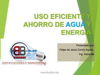 USO EFICIENTE Y
AHORRO DE AGUA Y
ENERGÍA
Presentado por:
Felipe de Jesús Cerino Aquino.
Ing. Industrial
www.burben.mx
 
