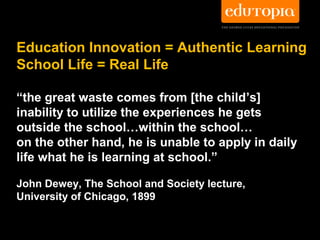 Education Innovation = Authentic Learning
School Life = Real Life

“the great waste comes from [the child’s]
inability to utilize the experiences he gets
outside the school…within the school…
on the other hand, he is unable to apply in daily
life what he is learning at school.”

John Dewey, The School and Society lecture,
University of Chicago, 1899
 