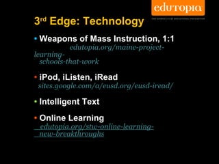 3rd Edge: Technology
• Weapons of Mass Instruction, 1:1
          edutopia.org/maine-project-
learning-
  schools-that-work

• iPod, iListen, iRead
 sites.google.com/a/eusd.org/eusd-iread/

• Intelligent Text
• Online Learning
 edutopia.org/stw-online-learning-
 new-breakthroughs
 