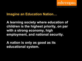 Imagine an Education Nation…

A learning society where education of
children is the highest priority, on par
with a strong economy, high
employment, and national security.

A nation is only as good as its
educational system.
 