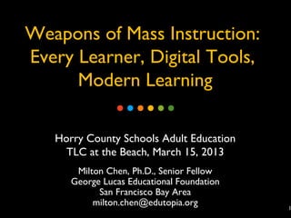 Weapons of Mass Instruction:
Every Learner, Digital Tools,
      Modern Learning

   Horry County Schools Adult Education
     TLC at the Beach, March 15, 2013
       Milton Chen, Ph.D., Senior Fellow
      George Lucas Educational Foundation
            San Francisco Bay Area
           milton.chen@edutopia.org         1
 