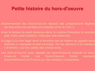 Petite histoire du hors-d'oeuvre 
Anciennement les hors-d’oeuvre étaient des préparations légères 
servies entre les portées principales (d’où le nom !). 
Avec le temps ils sont devenus dans la cuisine française le premier 
plat, mais cette tradition n’est pas internationale. 
Il s’agit d’un met léger dont la fonction est de mettre en appétit sans 
dominer ni masquer le plat principal. On les retrouve à la rubrique 
« Entrées » sur les cartes des restaurants. 
Les hors-d’oeuvre sont classés en hors-d’oeuvre chauds et hors-d’oeuvre 
froids. Les hors-d’oeuvre froids reposent 
essentiellement en France sur des salades composées. 
 