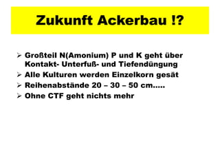 Zukunft Ackerbau !?

 Großteil N(Amonium) P und K geht über
  Kontakt- Unterfuß- und Tiefendüngung
 Alle Kulturen werden Einzelkorn gesät
 Reihenabstände 20 – 30 – 50 cm…..
 Ohne CTF geht nichts mehr
 
