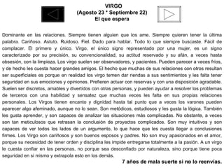    VIRGO (Agosto 23 * Septiembre 22) El que espera Dominante en las relaciones. Siempre tienen alguien que los ame. Siempre quieren tener la última palabra. Cariñoso. Astuto. Ruidoso. Fiel. Dado para hablar. Todo lo que siempre buscaste. Fácil de complacer. El primero y único. Virgo, el único signo representado por una mujer, es un signo caracterizado por su precisión, su convencionalidad, su actitud reservado y su afán, a veces hasta obsesión, con la limpieza. Los virgo suelen ser observadores, y pacientes. Pueden parecer a veces fríos, y de hecho les cuesta hacer grandes amigos. El hecho que muchas de sus relaciones con otros resultan ser superficiales es porque en realidad los virgo temen dar riendas a sus sentimientos y les falta tener seguridad en sus emociones y opiniones. Prefieren actuar con reservas y con una disposición agradable. Suelen ser discretos, amables y divertidos con otras personas, y pueden ayudar a resolver los problemas de terceros con una habilidad y sensatez que muchas veces les falta en sus propias relaciones personales. Los Virgos tienen encanto y dignidad hasta tal punto que a veces los varones pueden aparecer algo afeminado, aunque no lo sean. Son metódicos, estudiosos y les gusta la lógica. También les gusta aprender, y son capaces de analizar las situaciones más complicadas. No obstante, a veces son tan meticulosos que retrasan la conclusión de proyectos complicados. Son muy intuitivos y son capaces de ver todos los lados de un argumento, lo que hace que les cuesta llegar a conclusiones firmes. Los Virgo son cariñosos y son buenos esposos y padres. No son muy apasionados en el amor, porque su necesidad de tener orden y disciplina les impide entregarse totalmente a la pasión. A un virgo le cuesta confiar en las personas, no porque sea desconfiado por naturaleza, sino porque tiene poca seguridad en si mismo y extrapola esto en los demás. 7 años de mala suerte si no lo reenvías. 