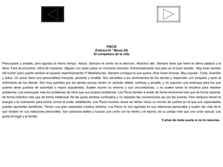 PISCIS (Febrero19 * Marzo 20) El compañero de la vida  Preocupado y amable, pero egoísta al mismo tiempo. Astuto. Siempre el centro de la atención. Atractivo alto. Siempre tiene que tener la última palabra y la tiene. Fácil de encontrar, difícil de mantener. Alguien con quien pasar un momento divertido. Extremadamente raro pero en el buen sentido.. Muy buen sentido del humor (pero puede cambiar al opuesto repentinamente) !!! Meditabundo. Siempre consigue lo que quiere. Ama hacer bromas. Muy popular. Tonto, divertido y dulce. Un piscis tiene una personalidad tranquila, paciente y amable. Son sensibles a los sentimientos de los demás y responden con simpatía y tacto al sufrimiento de los demás. Son muy queridos por los demás porque tienen un carácter afable, cariñoso y amable, y no suponen una amenaza para los que quieren tener puestos de autoridad o mayor popularidad. Suelen asumir su entorno y sus circunstancias, y no suelen tomar la iniciativa para resolver problemas. Les preocupan más los problemas de otros que sus propios problemas. Los Piscis tienden a existir de forma emocional más que de forma racional, de forma instintiva más que de forma intelectual. No les gusta sentirse confinados y no respetan las convenciones así por las buenas. Pero tampoco tienen la energía o la motivación para luchar contra el poder establecido. Los Piscis muchas veces se retiran hacia un mundo de sueños en el que sus capacidades pueden aportarles beneficios. Tienen una gran capacidad creativa artística. Los Piscis no son egoístas en sus relaciones personales y suelen dar más de lo que reciben en sus relaciones personales. Son personas leales y buscan una unión con la mente y el espíritu de su pareja más que una unión sexual. Les gusta el hogar y la familia. 5 años de mala suerte si no lo reenvías.  