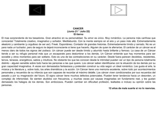 CANCER  (Junio 21 * Julio 22) El tierno El mas sorprendente de los besadores. Gran atractivo en su personalidad. Su amor es único. Muy romántico. La persona más cariñosa que conocerás! Totalmente creativo, imaginativo y soñador. Meditabundo. Con la mente siempre en el aire y un paso más allá. Extremadamente aleatorio y cambiante (y orgulloso de ser así). Freak. Espontáneo. Contador de grandes historias. Extremadamente tímido y cerrado. No es un para nada un luchador, pero de seguro te dejará inconsciente si tiene que hacerlo. Alguien de quien te aferrarías. El carácter de un cáncer es el menos claro de todos los signos del zodiaco. Un cáncer puede ser desde tímido y aburrido hasta brillante y famoso. La casa de un Cáncer tiende a ser su refugio personal más que un escaparate para deslumbrar a los demás. Un Cáncer entiende que hay momentos para ser sociable y otros momentos para ser solitario. Esto es una de las contradicciones en su carácter. Desde fuera parecen decididos, resistentes, tercos, tenaces, energéticos, sabios y intuitivos. No obstante los que les conocen desde la intimidad pueden ver un tipo de persona totalmente distinto - alguien sensible sobre todo hacia las personas a las que quiere. Los cáncer saben identificarse con la situación de los demás por su gran capacidad imaginativa. A veces son demasiados fantasiosos y pretenden construir su vida según un ideal romántico. Les gusta el arte, la música y la literatura y, sobre todo, los artes dramáticos y la acción. Un Cáncer tiene una memoria excelente, sobre todo por acontecimientos personales y recuerdos de su infancia que son capaces de recordar al máximo detalle. Los cáncer viven condicionados por sus recuerdos del pasado y por su imaginación del futuro. El signo cáncer tiene muchos defectos potenciales. Pueden tener tendencia hacia un desorden, un complejo de inferioridad. Se sienten aludidos con frecuencia, y muchas veces por causas imaginadas sin fundamento real, y les gustan demasiado los halagos de los demás. Son ambiciosos. Pueden cambiar sin dificultad profesión, lealtades e incluso su opinión sobre las personas. 12 años de mala suerte si no lo reenvías. 