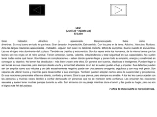 LEO  (Julio 23 * Agosto 22) El León Gran hablador. Atractivo y apasionado. Despreocupado. Sabe como  divertirse. Es muy bueno en todo lo que hace. Gran besador. Impredecible. Extrovertido. Con los pies en la tierra. Adictivo.. Atractivo. Ruidoso. Ama las largas relaciones apasionadas . Hablador.. Alguien con quien no deberías meterte. Difícil de encontrar. Bueno cuando lo encuentras. Leo es el signo más dominante del zodiaco. También es creativo y extrovertido. Son los reyes entre los humanos, de la misma forma que los leones son los reyes en el reino animal. Tienen ambición, fuerza, valentía, independencia y total seguridad en sus capacidades. No suelen tener dudas sobre qué hacer. Son líderes sin complicaciones – saben dónde quieren llegar y ponen todo su empeño, energía y creatividad en conseguir su objetivo. No temen los obstáculos - más bien crecen ante ellos. En general son buenos, idealistas e inteligentes. Pueden llegar a ser tercas en sus creencias, pero siempre desde una fe y sinceridad absoluta. A un leo le suelen gustar el lujo y el poder. Sus defectos pueden ser tan amplios como sus virtudes y un celo excesivamente negativo puede ser una persona arrogante, orgullosa y con muy mal genio. Son capaces de utilizar trucos y mentiras para desacreditar a sus enemigos. También pueden adoptar ciertos aires de superioridad y prepotencia. En sus relaciones personales el leo es abierto, confiado y sincero. Dice lo que piensa, pero siempre es amable. A los leo les cuesta acertar con las personas y muchas veces tienden a confiar demasiado en personas que no se merecen tanta confianza. Les encantan las relaciones sexuales y suelen tener muchas parejas durante su vida. Son sinceros con su pareja mientras dura el amor, y les gusta su hogar, pero no son el signo más fiel del zodiaco. 7 años de mala suerte si no lo reenvías.  