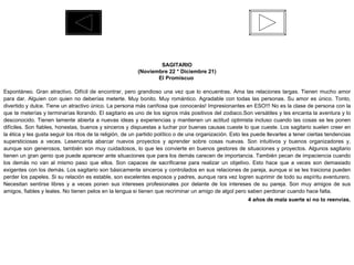 SAGITARIO (Noviembre 22 * Diciembre 21) El Promiscuo  Espontáneo. Gran atractivo. Difícil de encontrar, pero grandioso una vez que lo encuentras. Ama las relaciones largas. Tienen mucho amor para dar. Alguien con quien no deberías meterte. Muy bonito. Muy romántico. Agradable con todas las personas. Su amor es único. Tonto, divertido y dulce. Tiene un atractivo único. La persona más cariñosa que conocerás! Impresionantes en ESO!!! No es la clase de persona con la que te meterías y terminarías llorando. El sagitario es uno de los signos más positivos del zodiaco.Son versátiles y les encanta la aventura y lo desconocido. Tienen lamente abierta a nuevas ideas y experiencias y mantienen un actitud optimista incluso cuando las cosas se les ponen difíciles. Son fiables, honestas, buenos y sinceros y dispuestas a luchar por buenas causas cueste lo que cueste. Los sagitario suelen creer en la ética y les gusta seguir los ritos de la religión, de un partido político o de una organización. Esto les puede llevarles a tener ciertas tendencias supersticiosas a veces. Lesencanta abarcar nuevos proyectos y aprender sobre cosas nuevas. Son intuitivos y buenos organizadores y, aunque son generosos, también son muy cuidadosos, lo que les convierte en buenos gestores de situaciones y proyectos. Algunos sagitario tienen un gran genio que puede aparecer ante situaciones que para los demás carecen de importancia. También pecan de impaciencia cuando los demás no van al mismo paso que ellos. Son capaces de sacrificarse para realizar un objetivo. Esto hace que a veces son demasiado exigentes con los demás. Los sagitario son básicamente sinceros y controlados en sus relaciones de pareja, aunque si se les traiciona pueden perder los papeles. Si su relación es estable, son excelentes esposos y padres, aunque rara vez logren suprimir de todo su espíritu aventurero. Necesitan sentirse libres y a veces ponen sus intereses profesionales por delante de los intereses de su pareja. Son muy amigos de sus amigos, fiables y leales. No tienen pelos en la lengua si tienen que recriminar un amigo de algol pero saben perdonar cuando hace falta.  4 años de mala suerte si no lo reenvías. 