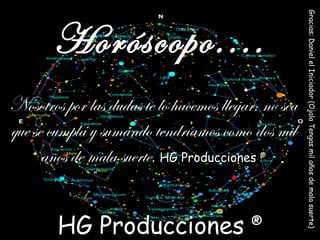 Nosotros por las dudas te lo hacemos llegar, no sea que se cumpla y sumando tendríamos como dos mil años de mala suerte,   HG Producciones  ® Horóscopo.... HG Producciones  ® Gracias: Daniel el Iniciador (Ojala Tengas mil años de mala suerte)  