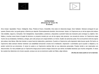 CAPRICORNIO  (Diciembre 22 * Enero 19)  El amante  Ama romper. Agradable. Fresco. Inteligente. Sexy. Predice el futuro. Irresistible. Ama estar en relaciones largas. Gran hablador. Siempre consiguen lo que quieren. Buena onda. Les gusta ganar a Géminis por deporte. Extremadamente divertido. Ama bromear. Astuto. Un Capricornio es un de los signos del zodiaco más estables, seguros y tranquilos. Son trabajadores, responsables y prácticos y dispuestos a persistir hasta sea necesario para conseguir su objetivo. Son fiables y muchas veces tienen el papel de terminar un proyecto iniciado por uno de los signos más pioneros. Les encanta la música. Un Capricornio exige mucho de sus empleados, familiares y amigos, pero solo porque se lo exige también a si mismo. Suelen ser personas justas. No se encuentran entre los signos del zodiaco más felices. Más bien tienden a veces hacia la melancolía y pesimismo. Cuando un Capricornio sufre depresión debe buscar ayuda. De hecho un Capricornio debe siempre intentar mantener una estabilidad emocional a través de la meditación, respiración o actividades que le ayudan a relajarse y no perder control de sus emociones. A veces le cuesta a un Capricornio sentirse feliz en sus relaciones personales. Pueden tender a ser reservados con desconocidos. Es más probable que un Capricornio tenga pocos buenos amigos (hacia los que siente una lealtad absoluta) que muchos amiguetes. A veces les cuestan las relaciones con el sexo opuesto, aunque una vez se enamoran suelen ser fieles y algo celosos.  24 años de mala suerte si no lo reenvías  