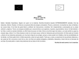 ARIES (Marzo 21 * Abril 19) El mentiroso Salidor. Adorable. Espontáneo. Alguien con quien no te meterías. Divertido..Excelente besador EXTREMADAMENTE adorable. Ama las relaciones. Adictivo. Ruidoso. Un Aries es una persona llena de energía y entusiasmo. Pionero y aventurero, le encantan los retos, la libertad y las nuevas ideas. A los Aries les gusta liderar y prefieren dar instrucciones a recibirlas. Son independientes y preocupados por su propia ambición y objetivos. Tienen una energía envidiable que a veces les lleva a ser agresivos, inquietos, argumentativos, tercos. Es fácil ofender a los Aries y cuando se sienten ofendidos, es difícil hacer las paces con ellos. Aries es el primer signo del zodiaco, y en este sentido su papel es empezar algo y liderar. Si un Aries empieza a creer en una buena causa, luchará sin descanso para promocionarla. Un Aries suele ser honesto y directo en sus relaciones personales y es muy buen amigo de sus amigos, aunque a veces pueden ser irritables y herir las sensibilidades de los demás. Los Aries suelen tener un libido sexual alto y aman con gran pasión. Tanto que, a veces, se equivocan en sus primeras relaciones y les cuesta ser fiel o encontrar el amor de su vida. Los Aries son padres entregados y dedicados, dispuestos a hacer todo por el bienestar de sus hijos. No existe padre o madre más protectores de sus hijos en todo el zodiaco. 16 años de mala suerte si no lo reenvías. 