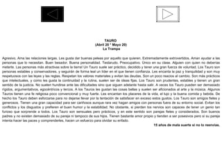 TAURO  (Abril 20 * Mayo 20) La Trampa Agresivo. Ama las relaciones largas. Les gusta dar buenas peleas por aquello que quieren. Extremadamente extrovertidos. Aman ayudar a las personas que lo necesitan. Buen besador. Buena personalidad. Testarudo. Preocupativo. Único en su clase. Alguien con quien no deberías meterte. Las personas más atractivas sobre la tierra! Un Tauro suele ser práctico, decidido y tener una gran fuerza de voluntad. Los Tauro son personas estables y conservadores, y seguirán de forma leal un líder en el que tienen confianza. Les encanta la paz y tranquilidad y son muy respetuosos con las leyes y las reglas. Respetan los valores materiales y evitan las deudas. Son un poco reacios al cambio. Son más prácticos que intelectuales, y como les gusta la continuidad y la rutina, suelen ser de ideas fijas. Los Tauro son prudentes, estables y tienen un gran sentido de la justicia. No suelen hundirse ante las dificultades sino que siguen adelante hasta salir. A veces los Tauro pueden ser demasiado rígidos, argumentativos, egocéntricos y tercos. A los Tauros les gustan las cosas bellas y suelen ser aficionados al arte y la música. Algunos Tauros tienen una fe religiosa poco convencional y muy fuerte. Les encantan los placeres de la vida, el lujo y la buena comida y bebida. De hecho los Tauro deben esforzarse para no dejarse llevar por la tentación de satisfacer en exceso estos gustos. Los Tauro son amigos fieles y generosos. Tienen una gran capacidad para ser cariñosos aunque rara vez hagan amigos con personas fuera de su entorno social. Evitan los conflictos y los disgustos y prefieren el buen humor y la estabilidad. No obstante, si pierden los nervios son capaces de tener un genio tan furioso que sorprende a todos. Los Tauro son sensuales pero prácticos, y en este sentido son parejas fieles y considerados. Son buenos padres y no existen demasiado de su pareja ni tampoco de sus hijos. Tienen bastante amor propio y tienden a ser posesivos pero si su pareja intenta hacer las paces y comprenderles, hacen un esfuerzo para olvidar su enfado. 15 años de mala suerte si no lo reenvías. 