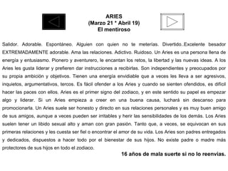 ARIES (Marzo 21 * Abril 19) El mentiroso Salidor. Adorable. Espontáneo. Alguien con quien no te meterías. Divertido..Excelente besador EXTREMADAMENTE adorable. Ama las relaciones. Adictivo. Ruidoso. Un Aries es una persona llena de energía y entusiasmo. Pionero y aventurero, le encantan los retos, la libertad y las nuevas ideas. A los Aries les gusta liderar y prefieren dar instrucciones a recibirlas. Son independientes y preocupados por su propia ambición y objetivos. Tienen una energía envidiable que a veces les lleva a ser agresivos, inquietos, argumentativos, tercos. Es fácil ofender a los Aries y cuando se sienten ofendidos, es difícil hacer las paces con ellos. Aries es el primer signo del zodiaco, y en este sentido su papel es empezar algo y liderar. Si un Aries empieza a creer en una buena causa, luchará sin descanso para promocionarla. Un Aries suele ser honesto y directo en sus relaciones personales y es muy buen amigo de sus amigos, aunque a veces pueden ser irritables y herir las sensibilidades de los demás. Los Aries suelen tener un libido sexual alto y aman con gran pasión. Tanto que, a veces, se equivocan en sus primeras relaciones y les cuesta ser fiel o encontrar el amor de su vida. Los Aries son padres entregados y dedicados, dispuestos a hacer todo por el bienestar de sus hijos. No existe padre o madre más protectores de sus hijos en todo el zodiaco. 16 años de mala suerte si no lo reenvías. 