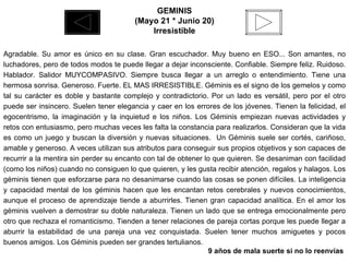 GEMINIS (Mayo 21 * Junio 20) Irresistible Agradable. Su amor es único en su clase. Gran escuchador. Muy bueno en ESO... Son amantes, no luchadores, pero de todos modos te puede llegar a dejar inconsciente. Confiable. Siempre feliz. Ruidoso. Hablador. Salidor MUYCOMPASIVO. Siempre busca llegar a un arreglo o entendimiento. Tiene una hermosa sonrisa. Generoso. Fuerte. EL MAS IRRESISTIBLE. Géminis es el signo de los gemelos y como tal su carácter es doble y bastante complejo y contradictorio. Por un lado es versátil, pero por el otro puede ser insincero. Suelen tener elegancia y caer en los errores de los jóvenes. Tienen la felicidad, el egocentrismo, la imaginación y la inquietud e los niños. Los Géminis empiezan nuevas actividades y retos con entusiasmo, pero muchas veces les falta la constancia para realizarlos. Consideran que la vida es como un juego y buscan la diversión y nuevas situaciones.  Un Géminis suele ser cortés, cariñoso, amable y generoso. A veces utilizan sus atributos para conseguir sus propios objetivos y son capaces de recurrir a la mentira sin perder su encanto con tal de obtener lo que quieren. Se desaniman con facilidad (como los niños) cuando no consiguen lo que quieren, y les gusta recibir atención, regalos y halagos. Los géminis tienen que esforzarse para no desanimarse cuando las cosas se ponen difíciles. La inteligencia y capacidad mental de los géminis hacen que les encantan retos cerebrales y nuevos conocimientos, aunque el proceso de aprendizaje tiende a aburrirles. Tienen gran capacidad analítica. En el amor los géminis vuelven a demostrar su doble naturaleza. Tienen un lado que se entrega emocionalmente pero otro que rechaza el romanticismo. Tienden a tener relaciones de pareja cortas porque les puede llegar a aburrir la estabilidad de una pareja una vez conquistada. Suelen tener muchos amiguetes y pocos buenos amigos. Los Géminis pueden ser grandes tertulianos.   9 años de mala suerte si no lo reenvías  