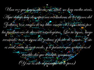 Una vez que hayas abierto este mail, no hay vuelta atrás. Aquí debajo hay descripciones verdaderas de los signos del Zodiaco, con rasgos de un libro escrito 35 años atrás por las predicciones de diversos astrologistas. Lee tu signo, luego reenvíalo, con tu signo del zodiaco y ponlo de asunto. Esto es real, trata de ignorarlo, y lo primero que notarás es el terrible día que tendrás mañana. (Y eso es sólo el principio de lo peor)   