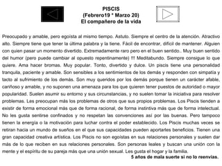 PISCIS (Febrero19 * Marzo 20) El compañero de la vida  Preocupado y amable, pero egoísta al mismo tiempo. Astuto. Siempre el centro de la atención. Atractivo alto. Siempre tiene que tener la última palabra y la tiene. Fácil de encontrar, difícil de mantener. Alguien con quien pasar un momento divertido. Extremadamente raro pero en el buen sentido.. Muy buen sentido del humor (pero puede cambiar al opuesto repentinamente) !!! Meditabundo. Siempre consigue lo que quiere. Ama hacer bromas. Muy popular. Tonto, divertido y dulce. Un piscis tiene una personalidad tranquila, paciente y amable. Son sensibles a los sentimientos de los demás y responden con simpatía y tacto al sufrimiento de los demás. Son muy queridos por los demás porque tienen un carácter afable, cariñoso y amable, y no suponen una amenaza para los que quieren tener puestos de autoridad o mayor popularidad. Suelen asumir su entorno y sus circunstancias, y no suelen tomar la iniciativa para resolver problemas. Les preocupan más los problemas de otros que sus propios problemas. Los Piscis tienden a existir de forma emocional más que de forma racional, de forma instintiva más que de forma intelectual. No les gusta sentirse confinados y no respetan las convenciones así por las buenas. Pero tampoco tienen la energía o la motivación para luchar contra el poder establecido. Los Piscis muchas veces se retiran hacia un mundo de sueños en el que sus capacidades pueden aportarles beneficios. Tienen una gran capacidad creativa artística. Los Piscis no son egoístas en sus relaciones personales y suelen dar más de lo que reciben en sus relaciones personales. Son personas leales y buscan una unión con la mente y el espíritu de su pareja más que una unión sexual. Les gusta el hogar y la familia. 5 años de mala suerte si no lo reenvías.  