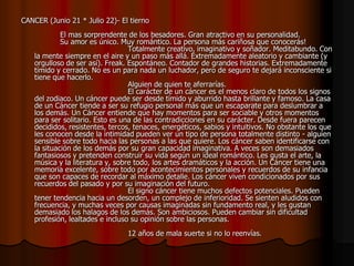 CANCER (Junio 21 * Julio 22)- El tierno
             El mas sorprendente de los besadores. Gran atractivo en su personalidad.
             Su amor es único. Muy romántico. La persona más cariñosa que conocerás!
                                  Totalmente creativo, imaginativo y soñador. Meditabundo. Con
    la mente siempre en el aire y un paso más allá. Extremadamente aleatorio y cambiante (y
    orgulloso de ser así). Freak. Espontáneo. Contador de grandes historias. Extremadamente
    tímido y cerrado. No es un para nada un luchador, pero de seguro te dejará inconsciente si
    tiene que hacerlo.
                                  Alguien de quien te aferrarías.
                                  El carácter de un cáncer es el menos claro de todos los signos
    del zodiaco. Un cáncer puede ser desde tímido y aburrido hasta brillante y famoso. La casa
    de un Cáncer tiende a ser su refugio personal más que un escaparate para deslumbrar a
    los demás. Un Cáncer entiende que hay momentos para ser sociable y otros momentos
    para ser solitario. Esto es una de las contradicciones en su carácter. Desde fuera parecen
    decididos, resistentes, tercos, tenaces, energéticos, sabios y intuitivos. No obstante los que
    les conocen desde la intimidad pueden ver un tipo de persona totalmente distinto - alguien
    sensible sobre todo hacia las personas a las que quiere. Los cáncer saben identificarse con
    la situación de los demás por su gran capacidad imaginativa. A veces son demasiados
    fantasiosos y pretenden construir su vida según un ideal romántico. Les gusta el arte, la
    música y la literatura y, sobre todo, los artes dramáticos y la acción. Un Cáncer tiene una
    memoria excelente, sobre todo por acontecimientos personales y recuerdos de su infancia
    que son capaces de recordar al máximo detalle. Los cáncer viven condicionados por sus
    recuerdos del pasado y por su imaginación del futuro.
                                  El signo cáncer tiene muchos defectos potenciales. Pueden
    tener tendencia hacia un desorden, un complejo de inferioridad. Se sienten aludidos con
    frecuencia, y muchas veces por causas imaginadas sin fundamento real, y les gustan
    demasiado los halagos de los demás. Son ambiciosos. Pueden cambiar sin dificultad
    profesión, lealtades e incluso su opinión sobre las personas.
                                 12 años de mala suerte si no lo reenvías.
 
