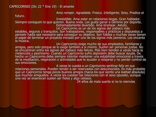 CAPRICORNIO (Dic 22 * Ene 19) - El amante
                               Ama romper. Agradable. Fresco. Inteligente. Sexy. Predice el
   futuro.
                                 Irresistible. Ama estar en relaciones largas. Gran hablador.
   Siempre consiguen lo que quieren. Buena onda. Les gusta ganar a Géminis por deporte.
                                 Extremadamente divertido. Ama bromear. Astuto.
                                 Un Capricornio es un de los signos del zodiaco más
   estables, seguros y tranquilos. Son trabajadores, responsables y prácticos y dispuestos a
   persistir hasta sea necesario para conseguir su objetivo. Son fiables y muchas veces tienen
   el papel de terminar un proyecto iniciado por uno de los signos más pioneros. Les encanta
   la música.
                                 Un Capricornio exige mucho de sus empleados, familiares y
   amigos, pero solo porque se lo exige también a si mismo. Suelen ser personas justas. No
   se encuentran entre los signos del zodiaco más felices. Más bien tienden a veces hacia la
   melancolía y pesimismo. Cuando un Capricornio sufre depresión debe buscar ayuda. De
   hecho un Capricornio debe siempre intentar mantener una estabilidad emocional a través
   de la meditación, respiración o actividades que le ayudan a relajarse y no perder control de
   sus emociones.
                                 A veces le cuesta a un Capricornio sentirse feliz en sus
   relaciones personales. Pueden tender a ser reservados con desconocidos. Es más probable
   que un Capricornio tenga pocos buenos amigos (hacia los que siente una lealtad absoluta)
   que muchos amiguetes. A veces les cuestan las relaciones con el sexo opuesto, aunque
   una vez se enamoran suelen ser fieles y algo celosos.
                                                 24 años de mala suerte si no lo reenvías
 